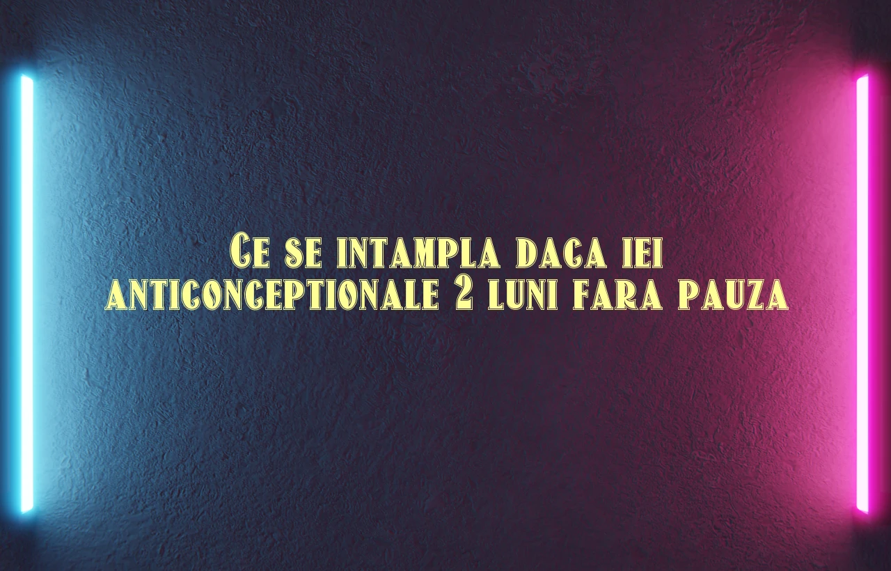 ce se intampla daca iei anticonceptionale 2 luni fara pauza